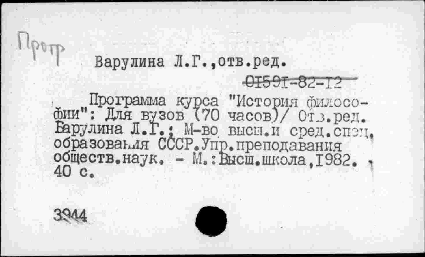 ﻿Барулина Л.Г.,отв.ред.
-ед5ет--52--~т?
„ „Программа курса "История философии": Для вузов (70 часов)/ Отз.ред. Барулина Л.Г.* М-во высш.и сред.спэд, образования СССР.Упр.преподавания обществ.наук. - М.:Высш.школа,1982. 40 с.
3944